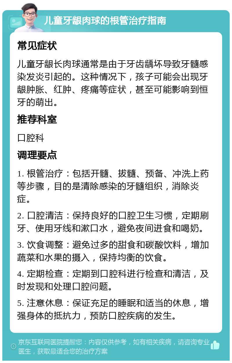 儿童牙龈肉球的根管治疗指南 常见症状 儿童牙龈长肉球通常是由于牙齿龋坏导致牙髓感染发炎引起的。这种情况下，孩子可能会出现牙龈肿胀、红肿、疼痛等症状，甚至可能影响到恒牙的萌出。 推荐科室 口腔科 调理要点 1. 根管治疗：包括开髓、拔髓、预备、冲洗上药等步骤，目的是清除感染的牙髓组织，消除炎症。 2. 口腔清洁：保持良好的口腔卫生习惯，定期刷牙、使用牙线和漱口水，避免夜间进食和喝奶。 3. 饮食调整：避免过多的甜食和碳酸饮料，增加蔬菜和水果的摄入，保持均衡的饮食。 4. 定期检查：定期到口腔科进行检查和清洁，及时发现和处理口腔问题。 5. 注意休息：保证充足的睡眠和适当的休息，增强身体的抵抗力，预防口腔疾病的发生。