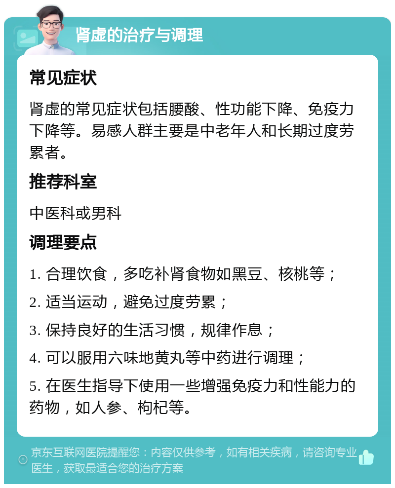 肾虚的治疗与调理 常见症状 肾虚的常见症状包括腰酸、性功能下降、免疫力下降等。易感人群主要是中老年人和长期过度劳累者。 推荐科室 中医科或男科 调理要点 1. 合理饮食，多吃补肾食物如黑豆、核桃等； 2. 适当运动，避免过度劳累； 3. 保持良好的生活习惯，规律作息； 4. 可以服用六味地黄丸等中药进行调理； 5. 在医生指导下使用一些增强免疫力和性能力的药物，如人参、枸杞等。