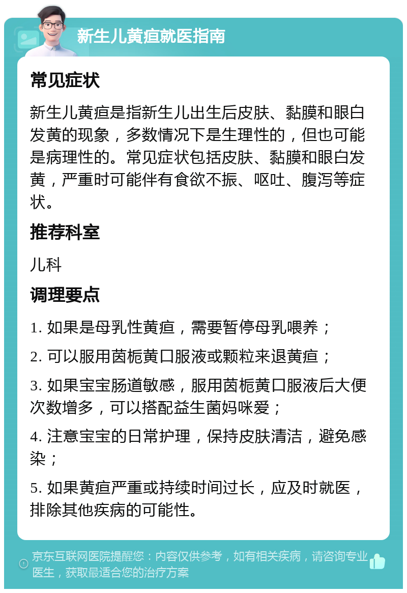 新生儿黄疸就医指南 常见症状 新生儿黄疸是指新生儿出生后皮肤、黏膜和眼白发黄的现象，多数情况下是生理性的，但也可能是病理性的。常见症状包括皮肤、黏膜和眼白发黄，严重时可能伴有食欲不振、呕吐、腹泻等症状。 推荐科室 儿科 调理要点 1. 如果是母乳性黄疸，需要暂停母乳喂养； 2. 可以服用茵栀黄口服液或颗粒来退黄疸； 3. 如果宝宝肠道敏感，服用茵栀黄口服液后大便次数增多，可以搭配益生菌妈咪爱； 4. 注意宝宝的日常护理，保持皮肤清洁，避免感染； 5. 如果黄疸严重或持续时间过长，应及时就医，排除其他疾病的可能性。