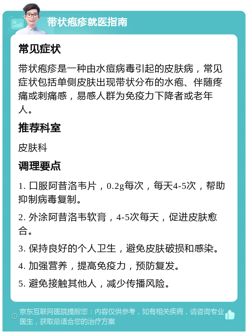 带状疱疹就医指南 常见症状 带状疱疹是一种由水痘病毒引起的皮肤病，常见症状包括单侧皮肤出现带状分布的水疱、伴随疼痛或刺痛感，易感人群为免疫力下降者或老年人。 推荐科室 皮肤科 调理要点 1. 口服阿昔洛韦片，0.2g每次，每天4-5次，帮助抑制病毒复制。 2. 外涂阿昔洛韦软膏，4-5次每天，促进皮肤愈合。 3. 保持良好的个人卫生，避免皮肤破损和感染。 4. 加强营养，提高免疫力，预防复发。 5. 避免接触其他人，减少传播风险。