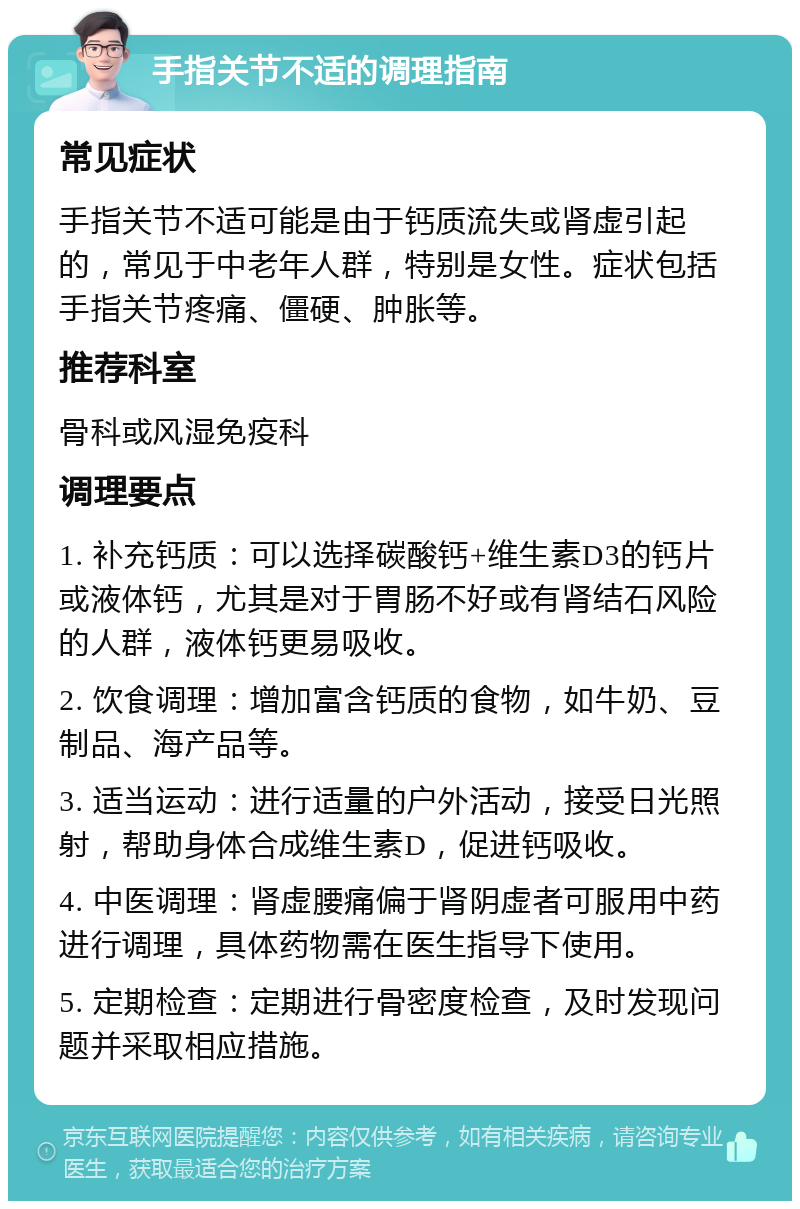 手指关节不适的调理指南 常见症状 手指关节不适可能是由于钙质流失或肾虚引起的，常见于中老年人群，特别是女性。症状包括手指关节疼痛、僵硬、肿胀等。 推荐科室 骨科或风湿免疫科 调理要点 1. 补充钙质：可以选择碳酸钙+维生素D3的钙片或液体钙，尤其是对于胃肠不好或有肾结石风险的人群，液体钙更易吸收。 2. 饮食调理：增加富含钙质的食物，如牛奶、豆制品、海产品等。 3. 适当运动：进行适量的户外活动，接受日光照射，帮助身体合成维生素D，促进钙吸收。 4. 中医调理：肾虚腰痛偏于肾阴虚者可服用中药进行调理，具体药物需在医生指导下使用。 5. 定期检查：定期进行骨密度检查，及时发现问题并采取相应措施。