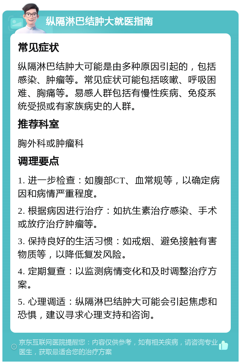 纵隔淋巴结肿大就医指南 常见症状 纵隔淋巴结肿大可能是由多种原因引起的，包括感染、肿瘤等。常见症状可能包括咳嗽、呼吸困难、胸痛等。易感人群包括有慢性疾病、免疫系统受损或有家族病史的人群。 推荐科室 胸外科或肿瘤科 调理要点 1. 进一步检查：如腹部CT、血常规等，以确定病因和病情严重程度。 2. 根据病因进行治疗：如抗生素治疗感染、手术或放疗治疗肿瘤等。 3. 保持良好的生活习惯：如戒烟、避免接触有害物质等，以降低复发风险。 4. 定期复查：以监测病情变化和及时调整治疗方案。 5. 心理调适：纵隔淋巴结肿大可能会引起焦虑和恐惧，建议寻求心理支持和咨询。