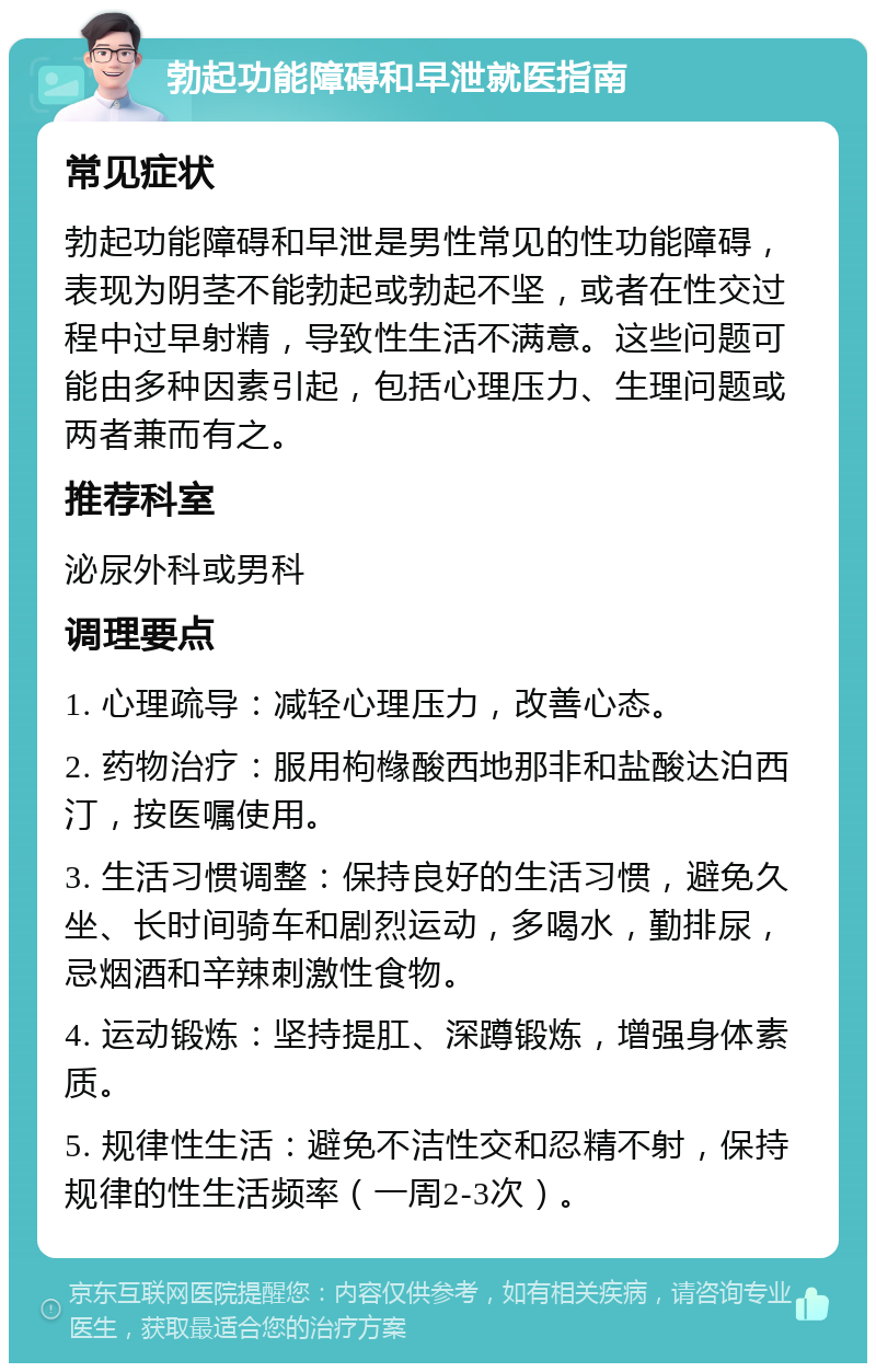 勃起功能障碍和早泄就医指南 常见症状 勃起功能障碍和早泄是男性常见的性功能障碍，表现为阴茎不能勃起或勃起不坚，或者在性交过程中过早射精，导致性生活不满意。这些问题可能由多种因素引起，包括心理压力、生理问题或两者兼而有之。 推荐科室 泌尿外科或男科 调理要点 1. 心理疏导：减轻心理压力，改善心态。 2. 药物治疗：服用枸橼酸西地那非和盐酸达泊西汀，按医嘱使用。 3. 生活习惯调整：保持良好的生活习惯，避免久坐、长时间骑车和剧烈运动，多喝水，勤排尿，忌烟酒和辛辣刺激性食物。 4. 运动锻炼：坚持提肛、深蹲锻炼，增强身体素质。 5. 规律性生活：避免不洁性交和忍精不射，保持规律的性生活频率（一周2-3次）。