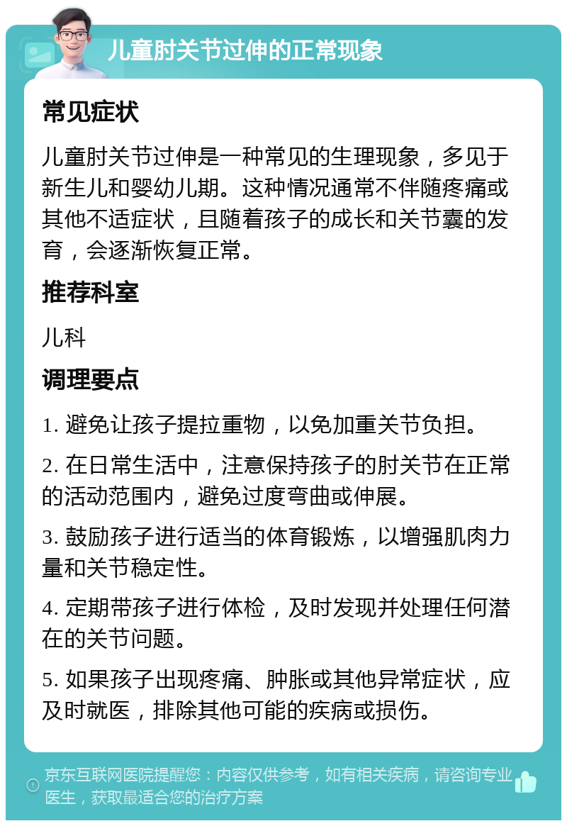 儿童肘关节过伸的正常现象 常见症状 儿童肘关节过伸是一种常见的生理现象，多见于新生儿和婴幼儿期。这种情况通常不伴随疼痛或其他不适症状，且随着孩子的成长和关节囊的发育，会逐渐恢复正常。 推荐科室 儿科 调理要点 1. 避免让孩子提拉重物，以免加重关节负担。 2. 在日常生活中，注意保持孩子的肘关节在正常的活动范围内，避免过度弯曲或伸展。 3. 鼓励孩子进行适当的体育锻炼，以增强肌肉力量和关节稳定性。 4. 定期带孩子进行体检，及时发现并处理任何潜在的关节问题。 5. 如果孩子出现疼痛、肿胀或其他异常症状，应及时就医，排除其他可能的疾病或损伤。