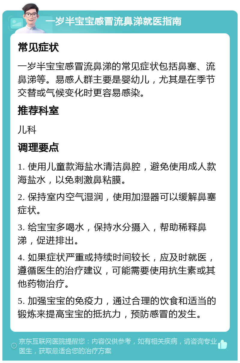 一岁半宝宝感冒流鼻涕就医指南 常见症状 一岁半宝宝感冒流鼻涕的常见症状包括鼻塞、流鼻涕等。易感人群主要是婴幼儿，尤其是在季节交替或气候变化时更容易感染。 推荐科室 儿科 调理要点 1. 使用儿童款海盐水清洁鼻腔，避免使用成人款海盐水，以免刺激鼻粘膜。 2. 保持室内空气湿润，使用加湿器可以缓解鼻塞症状。 3. 给宝宝多喝水，保持水分摄入，帮助稀释鼻涕，促进排出。 4. 如果症状严重或持续时间较长，应及时就医，遵循医生的治疗建议，可能需要使用抗生素或其他药物治疗。 5. 加强宝宝的免疫力，通过合理的饮食和适当的锻炼来提高宝宝的抵抗力，预防感冒的发生。