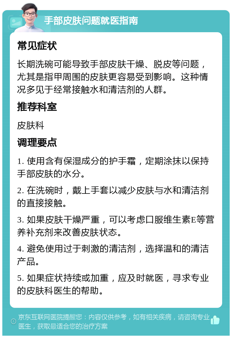 手部皮肤问题就医指南 常见症状 长期洗碗可能导致手部皮肤干燥、脱皮等问题，尤其是指甲周围的皮肤更容易受到影响。这种情况多见于经常接触水和清洁剂的人群。 推荐科室 皮肤科 调理要点 1. 使用含有保湿成分的护手霜，定期涂抹以保持手部皮肤的水分。 2. 在洗碗时，戴上手套以减少皮肤与水和清洁剂的直接接触。 3. 如果皮肤干燥严重，可以考虑口服维生素E等营养补充剂来改善皮肤状态。 4. 避免使用过于刺激的清洁剂，选择温和的清洁产品。 5. 如果症状持续或加重，应及时就医，寻求专业的皮肤科医生的帮助。