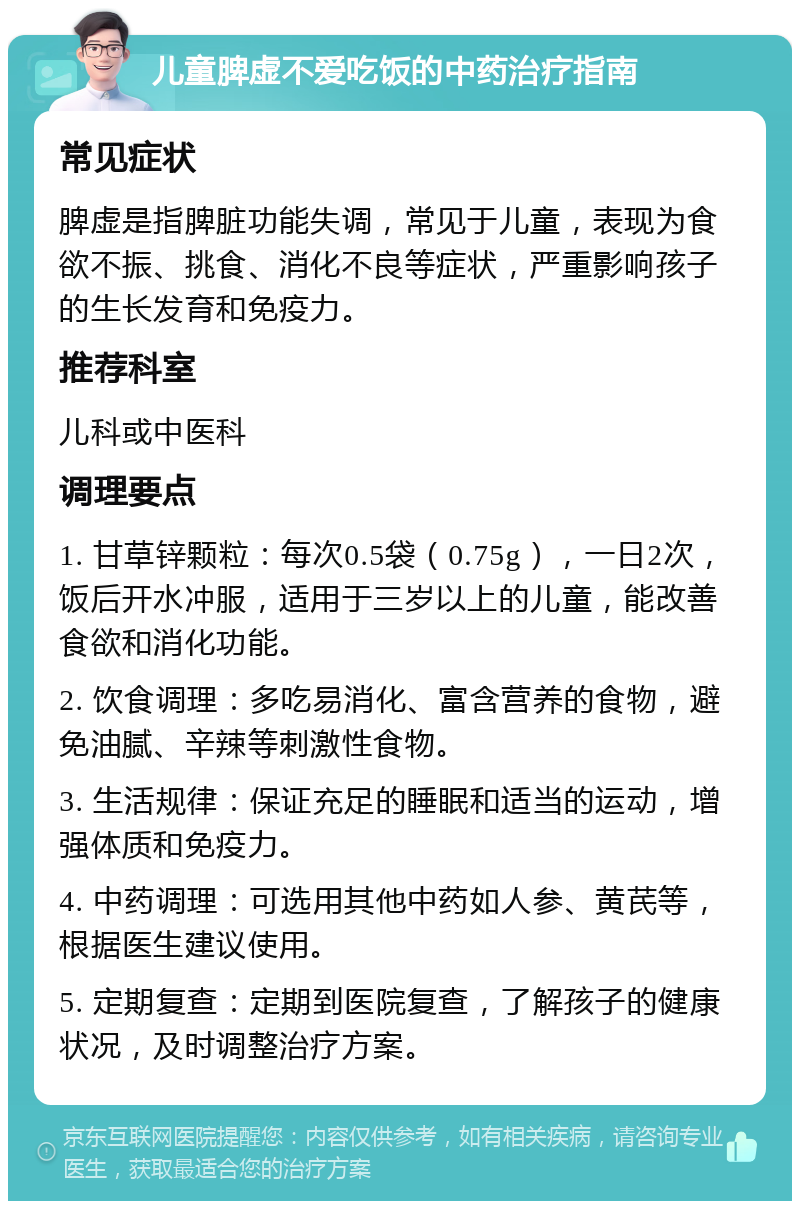 儿童脾虚不爱吃饭的中药治疗指南 常见症状 脾虚是指脾脏功能失调，常见于儿童，表现为食欲不振、挑食、消化不良等症状，严重影响孩子的生长发育和免疫力。 推荐科室 儿科或中医科 调理要点 1. 甘草锌颗粒：每次0.5袋（0.75g），一日2次，饭后开水冲服，适用于三岁以上的儿童，能改善食欲和消化功能。 2. 饮食调理：多吃易消化、富含营养的食物，避免油腻、辛辣等刺激性食物。 3. 生活规律：保证充足的睡眠和适当的运动，增强体质和免疫力。 4. 中药调理：可选用其他中药如人参、黄芪等，根据医生建议使用。 5. 定期复查：定期到医院复查，了解孩子的健康状况，及时调整治疗方案。