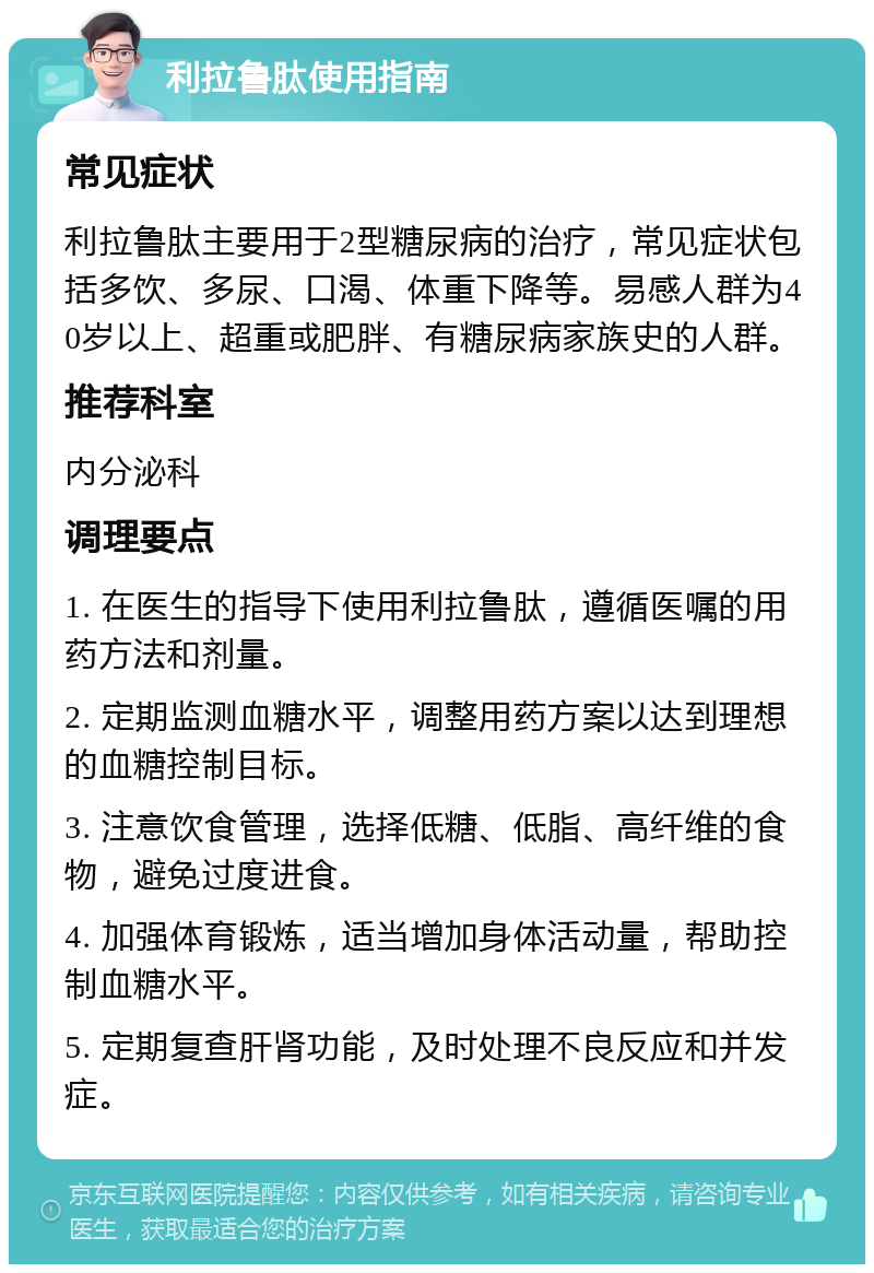 利拉鲁肽使用指南 常见症状 利拉鲁肽主要用于2型糖尿病的治疗，常见症状包括多饮、多尿、口渴、体重下降等。易感人群为40岁以上、超重或肥胖、有糖尿病家族史的人群。 推荐科室 内分泌科 调理要点 1. 在医生的指导下使用利拉鲁肽，遵循医嘱的用药方法和剂量。 2. 定期监测血糖水平，调整用药方案以达到理想的血糖控制目标。 3. 注意饮食管理，选择低糖、低脂、高纤维的食物，避免过度进食。 4. 加强体育锻炼，适当增加身体活动量，帮助控制血糖水平。 5. 定期复查肝肾功能，及时处理不良反应和并发症。