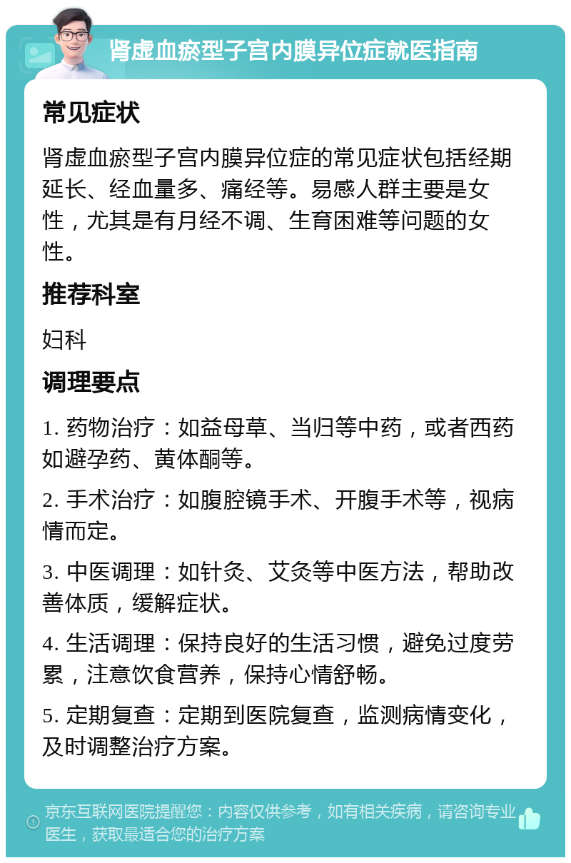 肾虚血瘀型子宫内膜异位症就医指南 常见症状 肾虚血瘀型子宫内膜异位症的常见症状包括经期延长、经血量多、痛经等。易感人群主要是女性，尤其是有月经不调、生育困难等问题的女性。 推荐科室 妇科 调理要点 1. 药物治疗：如益母草、当归等中药，或者西药如避孕药、黄体酮等。 2. 手术治疗：如腹腔镜手术、开腹手术等，视病情而定。 3. 中医调理：如针灸、艾灸等中医方法，帮助改善体质，缓解症状。 4. 生活调理：保持良好的生活习惯，避免过度劳累，注意饮食营养，保持心情舒畅。 5. 定期复查：定期到医院复查，监测病情变化，及时调整治疗方案。