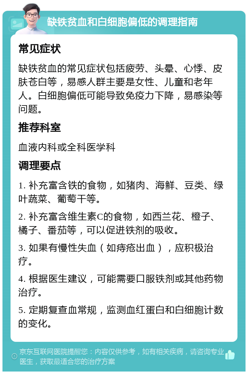 缺铁贫血和白细胞偏低的调理指南 常见症状 缺铁贫血的常见症状包括疲劳、头晕、心悸、皮肤苍白等，易感人群主要是女性、儿童和老年人。白细胞偏低可能导致免疫力下降，易感染等问题。 推荐科室 血液内科或全科医学科 调理要点 1. 补充富含铁的食物，如猪肉、海鲜、豆类、绿叶蔬菜、葡萄干等。 2. 补充富含维生素C的食物，如西兰花、橙子、橘子、番茄等，可以促进铁剂的吸收。 3. 如果有慢性失血（如痔疮出血），应积极治疗。 4. 根据医生建议，可能需要口服铁剂或其他药物治疗。 5. 定期复查血常规，监测血红蛋白和白细胞计数的变化。