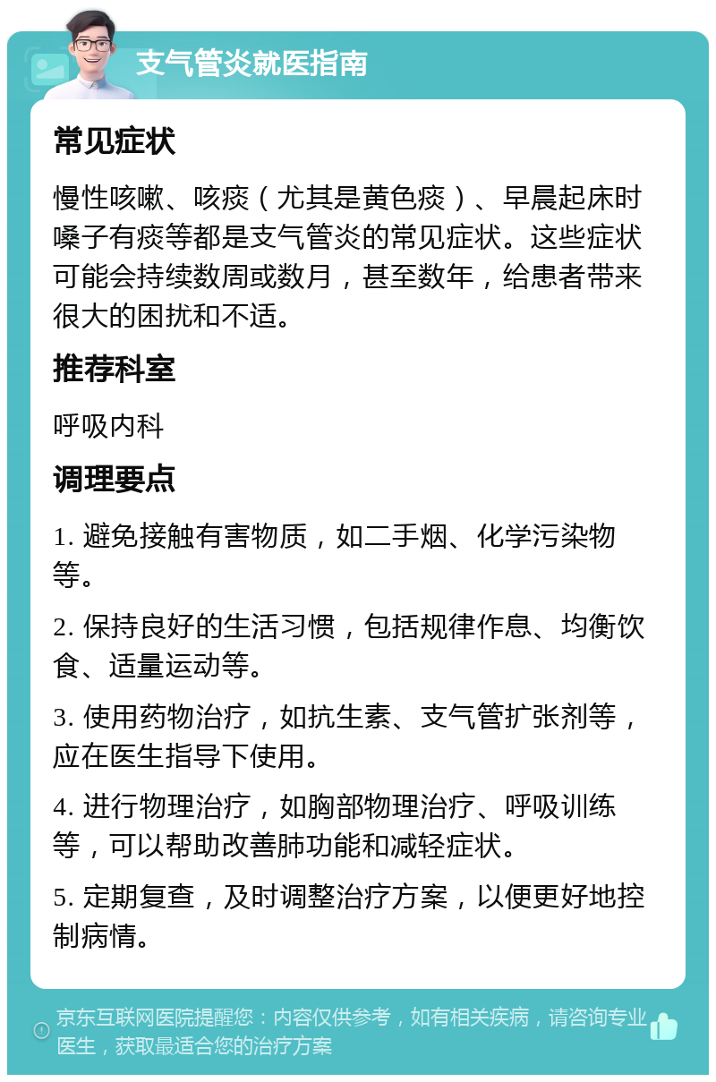 支气管炎就医指南 常见症状 慢性咳嗽、咳痰（尤其是黄色痰）、早晨起床时嗓子有痰等都是支气管炎的常见症状。这些症状可能会持续数周或数月，甚至数年，给患者带来很大的困扰和不适。 推荐科室 呼吸内科 调理要点 1. 避免接触有害物质，如二手烟、化学污染物等。 2. 保持良好的生活习惯，包括规律作息、均衡饮食、适量运动等。 3. 使用药物治疗，如抗生素、支气管扩张剂等，应在医生指导下使用。 4. 进行物理治疗，如胸部物理治疗、呼吸训练等，可以帮助改善肺功能和减轻症状。 5. 定期复查，及时调整治疗方案，以便更好地控制病情。