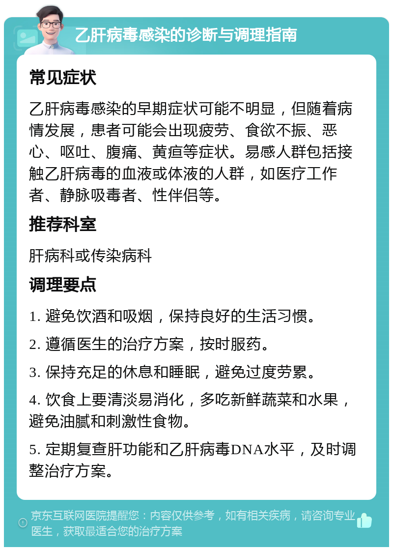 乙肝病毒感染的诊断与调理指南 常见症状 乙肝病毒感染的早期症状可能不明显，但随着病情发展，患者可能会出现疲劳、食欲不振、恶心、呕吐、腹痛、黄疸等症状。易感人群包括接触乙肝病毒的血液或体液的人群，如医疗工作者、静脉吸毒者、性伴侣等。 推荐科室 肝病科或传染病科 调理要点 1. 避免饮酒和吸烟，保持良好的生活习惯。 2. 遵循医生的治疗方案，按时服药。 3. 保持充足的休息和睡眠，避免过度劳累。 4. 饮食上要清淡易消化，多吃新鲜蔬菜和水果，避免油腻和刺激性食物。 5. 定期复查肝功能和乙肝病毒DNA水平，及时调整治疗方案。