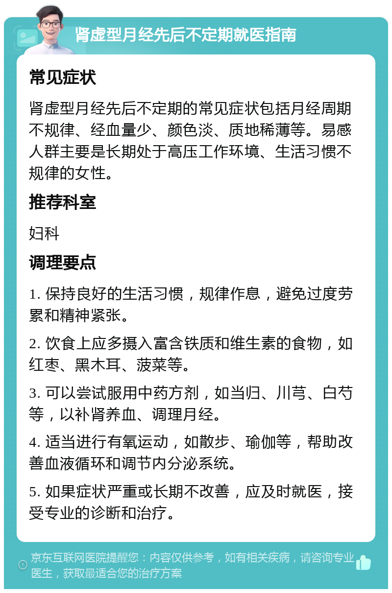 肾虚型月经先后不定期就医指南 常见症状 肾虚型月经先后不定期的常见症状包括月经周期不规律、经血量少、颜色淡、质地稀薄等。易感人群主要是长期处于高压工作环境、生活习惯不规律的女性。 推荐科室 妇科 调理要点 1. 保持良好的生活习惯，规律作息，避免过度劳累和精神紧张。 2. 饮食上应多摄入富含铁质和维生素的食物，如红枣、黑木耳、菠菜等。 3. 可以尝试服用中药方剂，如当归、川芎、白芍等，以补肾养血、调理月经。 4. 适当进行有氧运动，如散步、瑜伽等，帮助改善血液循环和调节内分泌系统。 5. 如果症状严重或长期不改善，应及时就医，接受专业的诊断和治疗。