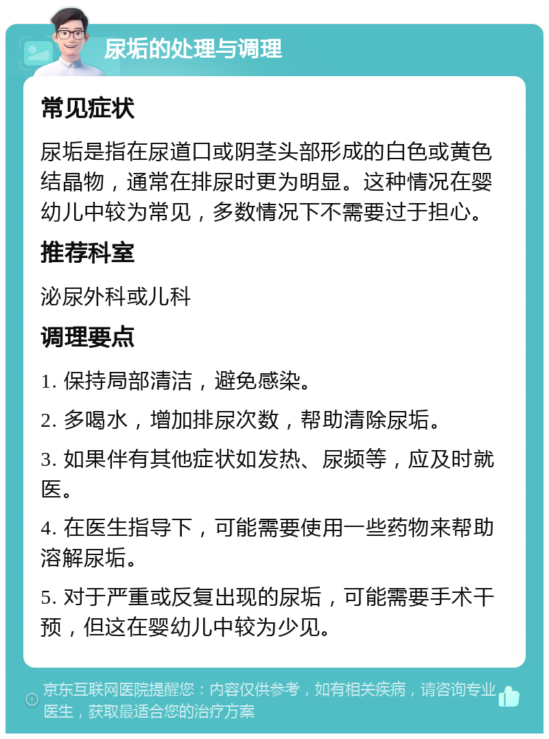 尿垢的处理与调理 常见症状 尿垢是指在尿道口或阴茎头部形成的白色或黄色结晶物，通常在排尿时更为明显。这种情况在婴幼儿中较为常见，多数情况下不需要过于担心。 推荐科室 泌尿外科或儿科 调理要点 1. 保持局部清洁，避免感染。 2. 多喝水，增加排尿次数，帮助清除尿垢。 3. 如果伴有其他症状如发热、尿频等，应及时就医。 4. 在医生指导下，可能需要使用一些药物来帮助溶解尿垢。 5. 对于严重或反复出现的尿垢，可能需要手术干预，但这在婴幼儿中较为少见。