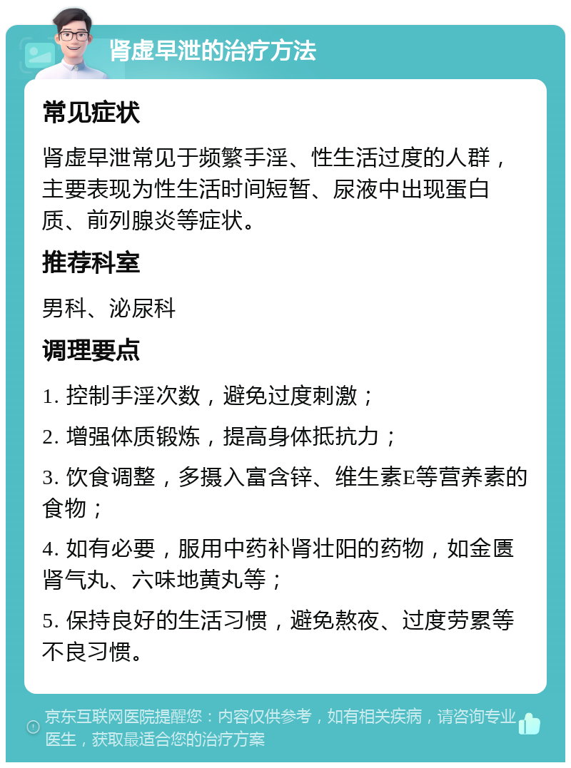 肾虚早泄的治疗方法 常见症状 肾虚早泄常见于频繁手淫、性生活过度的人群，主要表现为性生活时间短暂、尿液中出现蛋白质、前列腺炎等症状。 推荐科室 男科、泌尿科 调理要点 1. 控制手淫次数，避免过度刺激； 2. 增强体质锻炼，提高身体抵抗力； 3. 饮食调整，多摄入富含锌、维生素E等营养素的食物； 4. 如有必要，服用中药补肾壮阳的药物，如金匮肾气丸、六味地黄丸等； 5. 保持良好的生活习惯，避免熬夜、过度劳累等不良习惯。