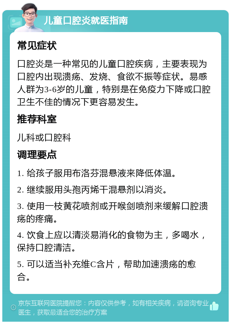 儿童口腔炎就医指南 常见症状 口腔炎是一种常见的儿童口腔疾病，主要表现为口腔内出现溃疡、发烧、食欲不振等症状。易感人群为3-6岁的儿童，特别是在免疫力下降或口腔卫生不佳的情况下更容易发生。 推荐科室 儿科或口腔科 调理要点 1. 给孩子服用布洛芬混悬液来降低体温。 2. 继续服用头孢丙烯干混悬剂以消炎。 3. 使用一枝黄花喷剂或开喉剑喷剂来缓解口腔溃疡的疼痛。 4. 饮食上应以清淡易消化的食物为主，多喝水，保持口腔清洁。 5. 可以适当补充维C含片，帮助加速溃疡的愈合。