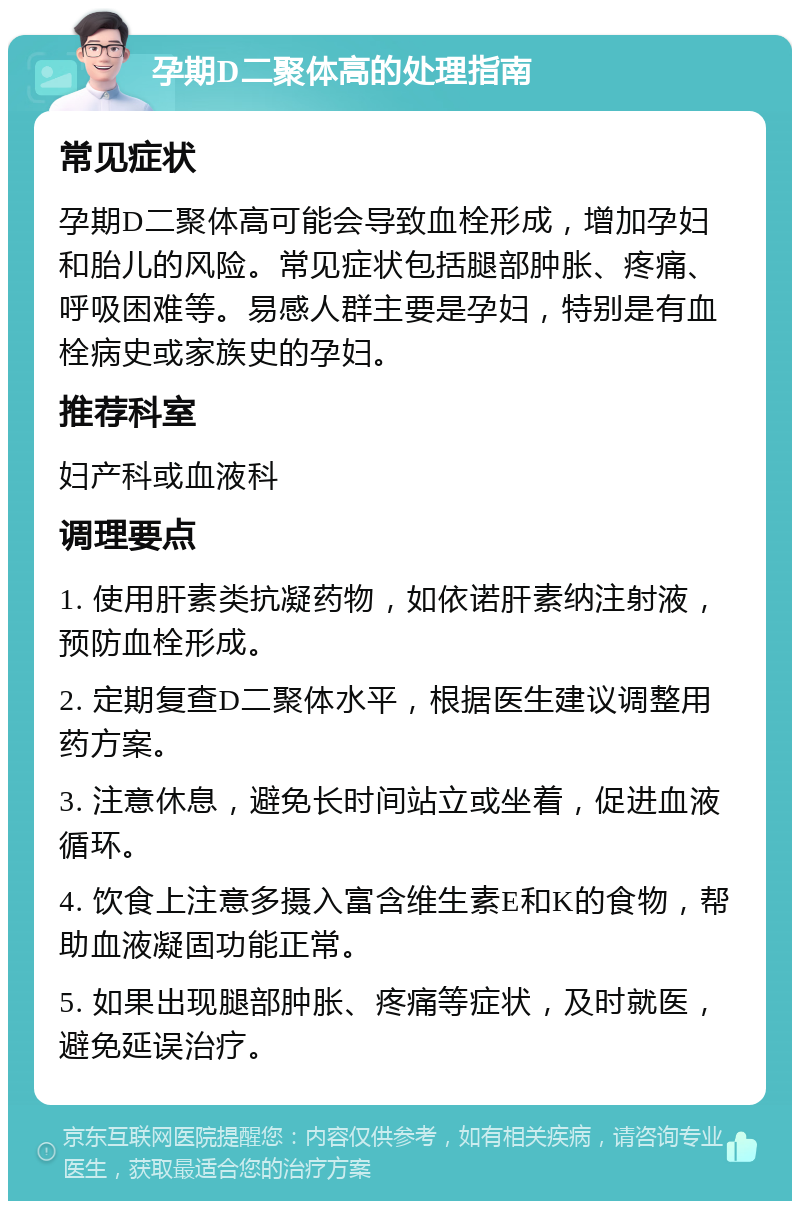 孕期D二聚体高的处理指南 常见症状 孕期D二聚体高可能会导致血栓形成，增加孕妇和胎儿的风险。常见症状包括腿部肿胀、疼痛、呼吸困难等。易感人群主要是孕妇，特别是有血栓病史或家族史的孕妇。 推荐科室 妇产科或血液科 调理要点 1. 使用肝素类抗凝药物，如依诺肝素纳注射液，预防血栓形成。 2. 定期复查D二聚体水平，根据医生建议调整用药方案。 3. 注意休息，避免长时间站立或坐着，促进血液循环。 4. 饮食上注意多摄入富含维生素E和K的食物，帮助血液凝固功能正常。 5. 如果出现腿部肿胀、疼痛等症状，及时就医，避免延误治疗。