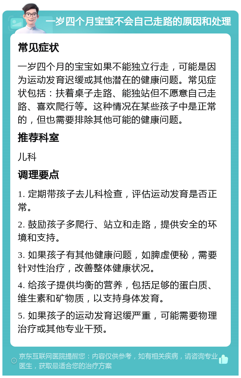 一岁四个月宝宝不会自己走路的原因和处理 常见症状 一岁四个月的宝宝如果不能独立行走，可能是因为运动发育迟缓或其他潜在的健康问题。常见症状包括：扶着桌子走路、能独站但不愿意自己走路、喜欢爬行等。这种情况在某些孩子中是正常的，但也需要排除其他可能的健康问题。 推荐科室 儿科 调理要点 1. 定期带孩子去儿科检查，评估运动发育是否正常。 2. 鼓励孩子多爬行、站立和走路，提供安全的环境和支持。 3. 如果孩子有其他健康问题，如脾虚便秘，需要针对性治疗，改善整体健康状况。 4. 给孩子提供均衡的营养，包括足够的蛋白质、维生素和矿物质，以支持身体发育。 5. 如果孩子的运动发育迟缓严重，可能需要物理治疗或其他专业干预。