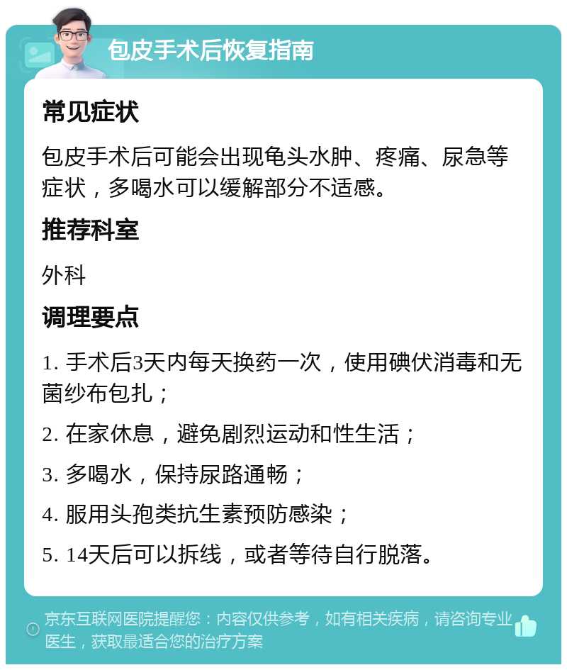 包皮手术后恢复指南 常见症状 包皮手术后可能会出现龟头水肿、疼痛、尿急等症状，多喝水可以缓解部分不适感。 推荐科室 外科 调理要点 1. 手术后3天内每天换药一次，使用碘伏消毒和无菌纱布包扎； 2. 在家休息，避免剧烈运动和性生活； 3. 多喝水，保持尿路通畅； 4. 服用头孢类抗生素预防感染； 5. 14天后可以拆线，或者等待自行脱落。