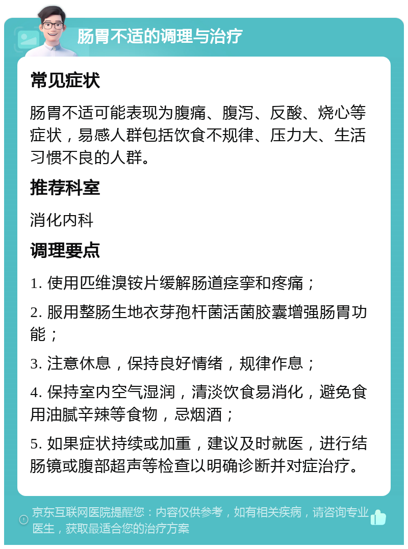 肠胃不适的调理与治疗 常见症状 肠胃不适可能表现为腹痛、腹泻、反酸、烧心等症状，易感人群包括饮食不规律、压力大、生活习惯不良的人群。 推荐科室 消化内科 调理要点 1. 使用匹维溴铵片缓解肠道痉挛和疼痛； 2. 服用整肠生地衣芽孢杆菌活菌胶囊增强肠胃功能； 3. 注意休息，保持良好情绪，规律作息； 4. 保持室内空气湿润，清淡饮食易消化，避免食用油腻辛辣等食物，忌烟酒； 5. 如果症状持续或加重，建议及时就医，进行结肠镜或腹部超声等检查以明确诊断并对症治疗。