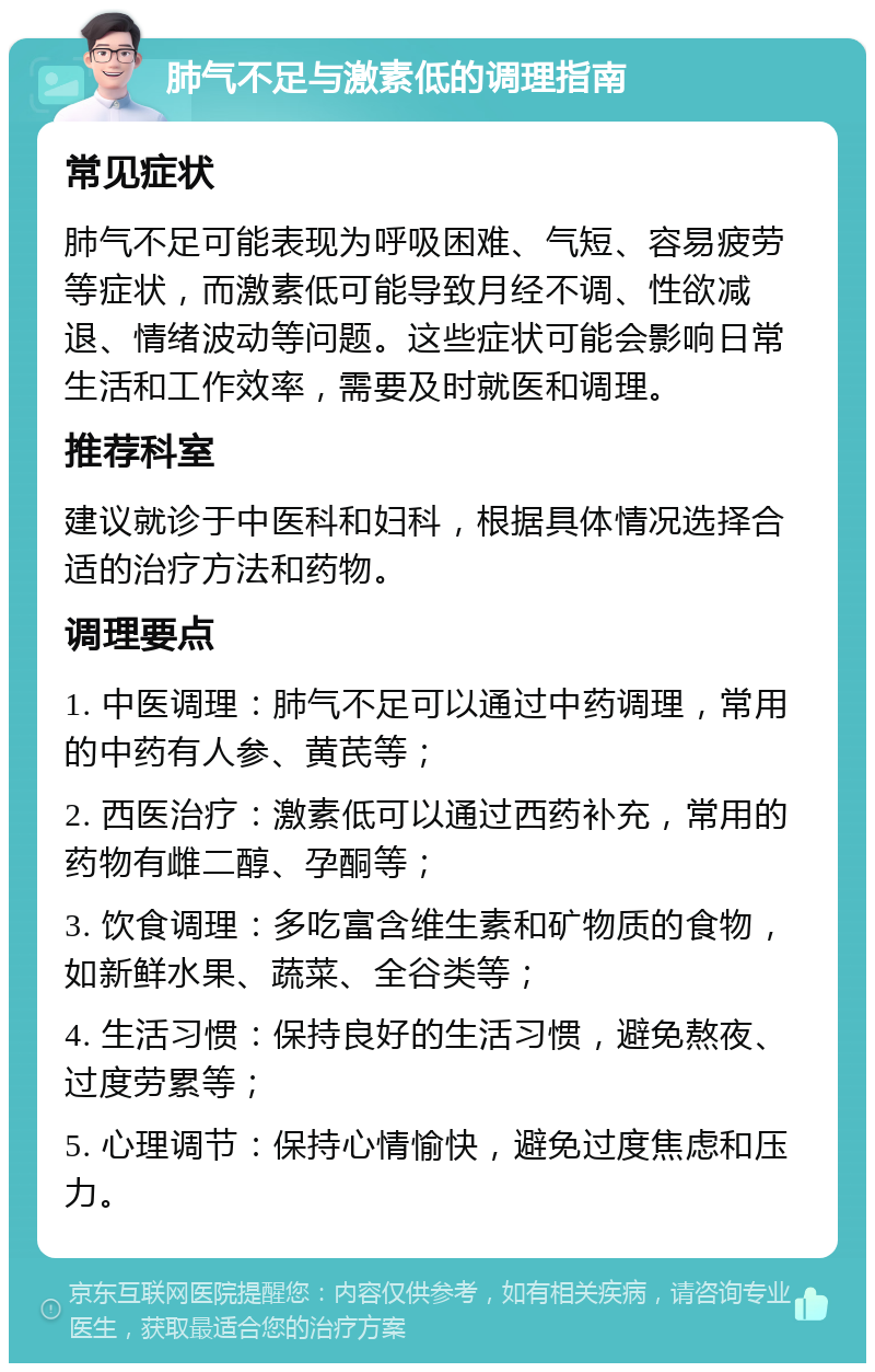 肺气不足与激素低的调理指南 常见症状 肺气不足可能表现为呼吸困难、气短、容易疲劳等症状，而激素低可能导致月经不调、性欲减退、情绪波动等问题。这些症状可能会影响日常生活和工作效率，需要及时就医和调理。 推荐科室 建议就诊于中医科和妇科，根据具体情况选择合适的治疗方法和药物。 调理要点 1. 中医调理：肺气不足可以通过中药调理，常用的中药有人参、黄芪等； 2. 西医治疗：激素低可以通过西药补充，常用的药物有雌二醇、孕酮等； 3. 饮食调理：多吃富含维生素和矿物质的食物，如新鲜水果、蔬菜、全谷类等； 4. 生活习惯：保持良好的生活习惯，避免熬夜、过度劳累等； 5. 心理调节：保持心情愉快，避免过度焦虑和压力。