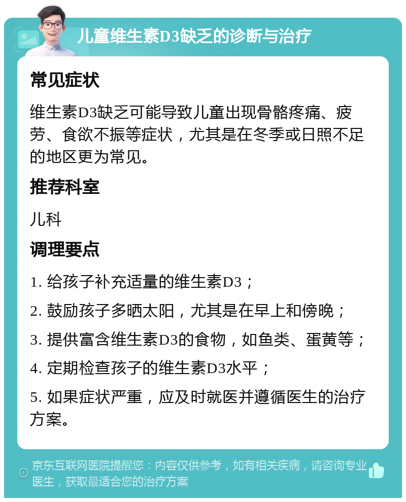 儿童维生素D3缺乏的诊断与治疗 常见症状 维生素D3缺乏可能导致儿童出现骨骼疼痛、疲劳、食欲不振等症状，尤其是在冬季或日照不足的地区更为常见。 推荐科室 儿科 调理要点 1. 给孩子补充适量的维生素D3； 2. 鼓励孩子多晒太阳，尤其是在早上和傍晚； 3. 提供富含维生素D3的食物，如鱼类、蛋黄等； 4. 定期检查孩子的维生素D3水平； 5. 如果症状严重，应及时就医并遵循医生的治疗方案。