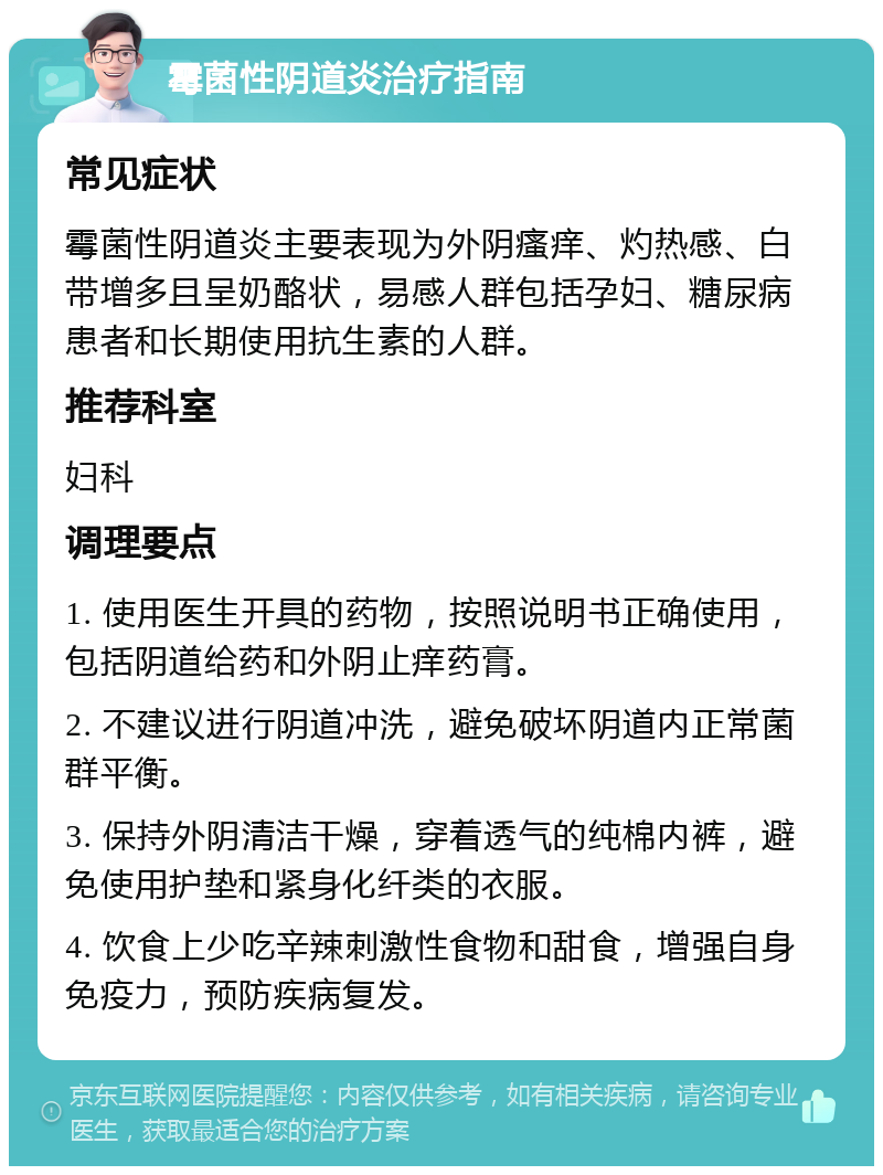 霉菌性阴道炎治疗指南 常见症状 霉菌性阴道炎主要表现为外阴瘙痒、灼热感、白带增多且呈奶酪状，易感人群包括孕妇、糖尿病患者和长期使用抗生素的人群。 推荐科室 妇科 调理要点 1. 使用医生开具的药物，按照说明书正确使用，包括阴道给药和外阴止痒药膏。 2. 不建议进行阴道冲洗，避免破坏阴道内正常菌群平衡。 3. 保持外阴清洁干燥，穿着透气的纯棉内裤，避免使用护垫和紧身化纤类的衣服。 4. 饮食上少吃辛辣刺激性食物和甜食，增强自身免疫力，预防疾病复发。