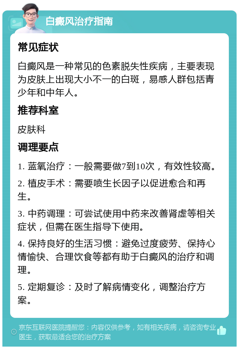 白癜风治疗指南 常见症状 白癜风是一种常见的色素脱失性疾病，主要表现为皮肤上出现大小不一的白斑，易感人群包括青少年和中年人。 推荐科室 皮肤科 调理要点 1. 蓝氧治疗：一般需要做7到10次，有效性较高。 2. 植皮手术：需要喷生长因子以促进愈合和再生。 3. 中药调理：可尝试使用中药来改善肾虚等相关症状，但需在医生指导下使用。 4. 保持良好的生活习惯：避免过度疲劳、保持心情愉快、合理饮食等都有助于白癜风的治疗和调理。 5. 定期复诊：及时了解病情变化，调整治疗方案。