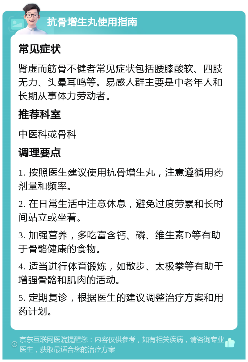 抗骨增生丸使用指南 常见症状 肾虚而筋骨不健者常见症状包括腰膝酸软、四肢无力、头晕耳鸣等。易感人群主要是中老年人和长期从事体力劳动者。 推荐科室 中医科或骨科 调理要点 1. 按照医生建议使用抗骨增生丸，注意遵循用药剂量和频率。 2. 在日常生活中注意休息，避免过度劳累和长时间站立或坐着。 3. 加强营养，多吃富含钙、磷、维生素D等有助于骨骼健康的食物。 4. 适当进行体育锻炼，如散步、太极拳等有助于增强骨骼和肌肉的活动。 5. 定期复诊，根据医生的建议调整治疗方案和用药计划。