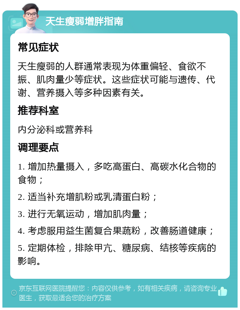 天生瘦弱增胖指南 常见症状 天生瘦弱的人群通常表现为体重偏轻、食欲不振、肌肉量少等症状。这些症状可能与遗传、代谢、营养摄入等多种因素有关。 推荐科室 内分泌科或营养科 调理要点 1. 增加热量摄入，多吃高蛋白、高碳水化合物的食物； 2. 适当补充增肌粉或乳清蛋白粉； 3. 进行无氧运动，增加肌肉量； 4. 考虑服用益生菌复合果蔬粉，改善肠道健康； 5. 定期体检，排除甲亢、糖尿病、结核等疾病的影响。