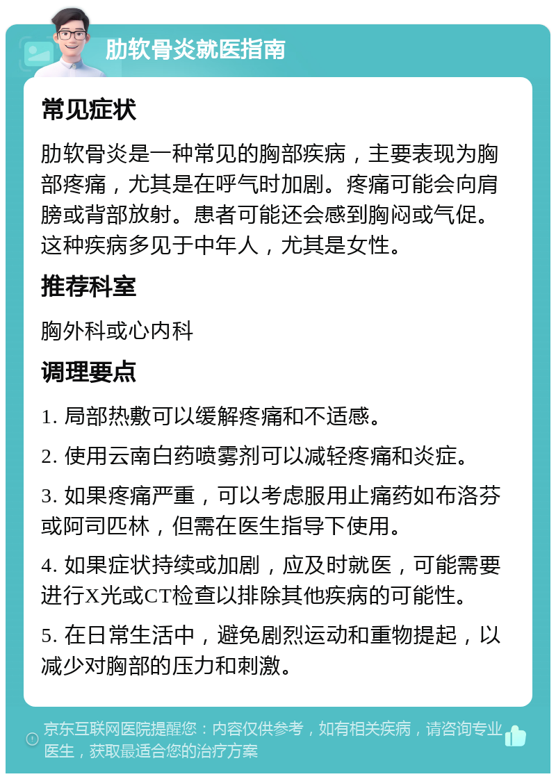 肋软骨炎就医指南 常见症状 肋软骨炎是一种常见的胸部疾病，主要表现为胸部疼痛，尤其是在呼气时加剧。疼痛可能会向肩膀或背部放射。患者可能还会感到胸闷或气促。这种疾病多见于中年人，尤其是女性。 推荐科室 胸外科或心内科 调理要点 1. 局部热敷可以缓解疼痛和不适感。 2. 使用云南白药喷雾剂可以减轻疼痛和炎症。 3. 如果疼痛严重，可以考虑服用止痛药如布洛芬或阿司匹林，但需在医生指导下使用。 4. 如果症状持续或加剧，应及时就医，可能需要进行X光或CT检查以排除其他疾病的可能性。 5. 在日常生活中，避免剧烈运动和重物提起，以减少对胸部的压力和刺激。