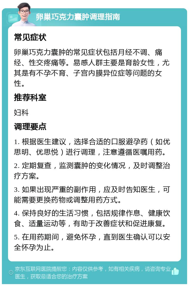 卵巢巧克力囊肿调理指南 常见症状 卵巢巧克力囊肿的常见症状包括月经不调、痛经、性交疼痛等。易感人群主要是育龄女性，尤其是有不孕不育、子宫内膜异位症等问题的女性。 推荐科室 妇科 调理要点 1. 根据医生建议，选择合适的口服避孕药（如优思明、优思悦）进行调理，注意遵循医嘱用药。 2. 定期复查，监测囊肿的变化情况，及时调整治疗方案。 3. 如果出现严重的副作用，应及时告知医生，可能需要更换药物或调整用药方式。 4. 保持良好的生活习惯，包括规律作息、健康饮食、适量运动等，有助于改善症状和促进康复。 5. 在用药期间，避免怀孕，直到医生确认可以安全怀孕为止。