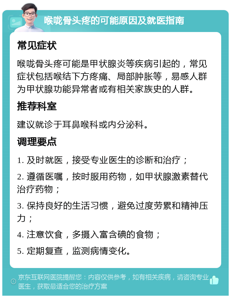 喉咙骨头疼的可能原因及就医指南 常见症状 喉咙骨头疼可能是甲状腺炎等疾病引起的，常见症状包括喉结下方疼痛、局部肿胀等，易感人群为甲状腺功能异常者或有相关家族史的人群。 推荐科室 建议就诊于耳鼻喉科或内分泌科。 调理要点 1. 及时就医，接受专业医生的诊断和治疗； 2. 遵循医嘱，按时服用药物，如甲状腺激素替代治疗药物； 3. 保持良好的生活习惯，避免过度劳累和精神压力； 4. 注意饮食，多摄入富含碘的食物； 5. 定期复查，监测病情变化。