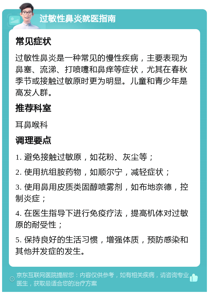 过敏性鼻炎就医指南 常见症状 过敏性鼻炎是一种常见的慢性疾病，主要表现为鼻塞、流涕、打喷嚏和鼻痒等症状，尤其在春秋季节或接触过敏原时更为明显。儿童和青少年是高发人群。 推荐科室 耳鼻喉科 调理要点 1. 避免接触过敏原，如花粉、灰尘等； 2. 使用抗组胺药物，如顺尔宁，减轻症状； 3. 使用鼻用皮质类固醇喷雾剂，如布地奈德，控制炎症； 4. 在医生指导下进行免疫疗法，提高机体对过敏原的耐受性； 5. 保持良好的生活习惯，增强体质，预防感染和其他并发症的发生。