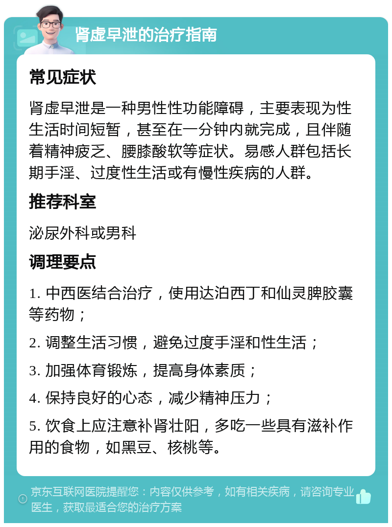 肾虚早泄的治疗指南 常见症状 肾虚早泄是一种男性性功能障碍，主要表现为性生活时间短暂，甚至在一分钟内就完成，且伴随着精神疲乏、腰膝酸软等症状。易感人群包括长期手淫、过度性生活或有慢性疾病的人群。 推荐科室 泌尿外科或男科 调理要点 1. 中西医结合治疗，使用达泊西丁和仙灵脾胶囊等药物； 2. 调整生活习惯，避免过度手淫和性生活； 3. 加强体育锻炼，提高身体素质； 4. 保持良好的心态，减少精神压力； 5. 饮食上应注意补肾壮阳，多吃一些具有滋补作用的食物，如黑豆、核桃等。