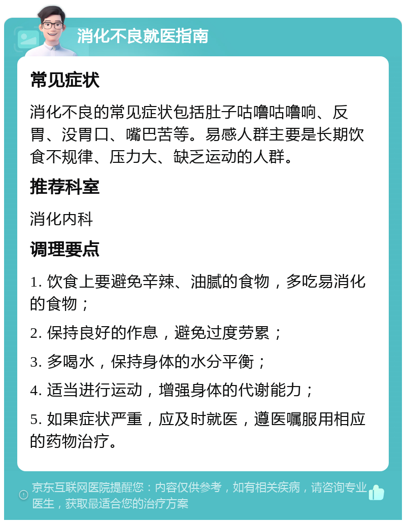 消化不良就医指南 常见症状 消化不良的常见症状包括肚子咕噜咕噜响、反胃、没胃口、嘴巴苦等。易感人群主要是长期饮食不规律、压力大、缺乏运动的人群。 推荐科室 消化内科 调理要点 1. 饮食上要避免辛辣、油腻的食物，多吃易消化的食物； 2. 保持良好的作息，避免过度劳累； 3. 多喝水，保持身体的水分平衡； 4. 适当进行运动，增强身体的代谢能力； 5. 如果症状严重，应及时就医，遵医嘱服用相应的药物治疗。