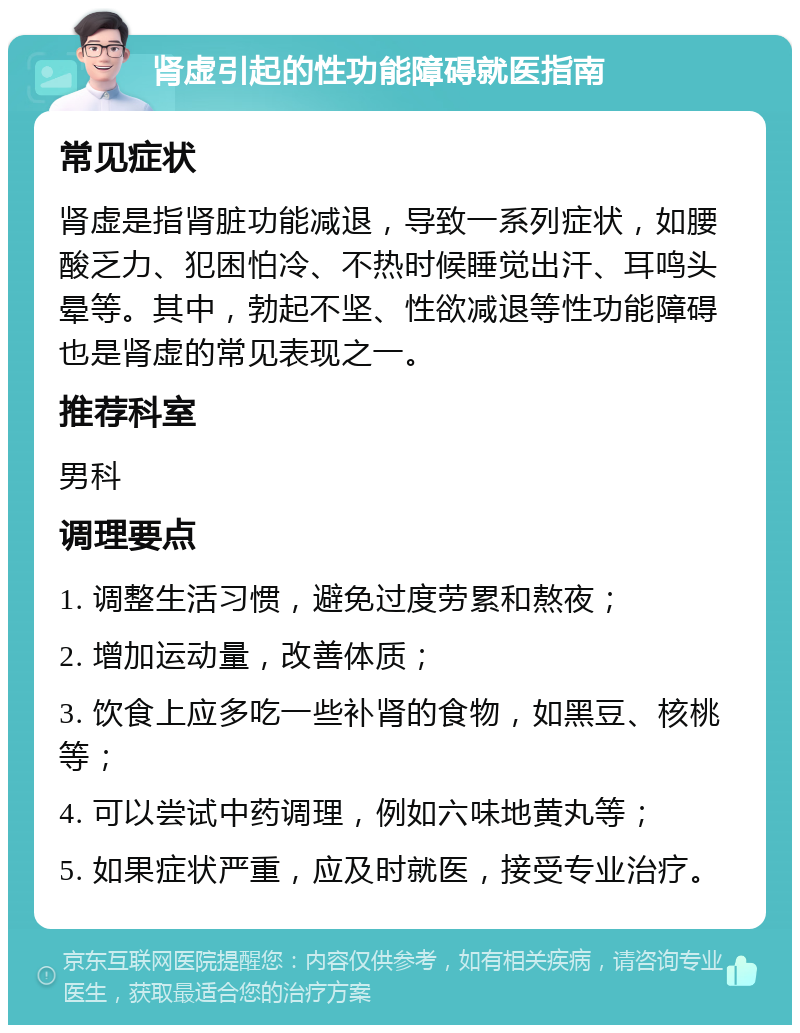 肾虚引起的性功能障碍就医指南 常见症状 肾虚是指肾脏功能减退，导致一系列症状，如腰酸乏力、犯困怕冷、不热时候睡觉出汗、耳鸣头晕等。其中，勃起不坚、性欲减退等性功能障碍也是肾虚的常见表现之一。 推荐科室 男科 调理要点 1. 调整生活习惯，避免过度劳累和熬夜； 2. 增加运动量，改善体质； 3. 饮食上应多吃一些补肾的食物，如黑豆、核桃等； 4. 可以尝试中药调理，例如六味地黄丸等； 5. 如果症状严重，应及时就医，接受专业治疗。