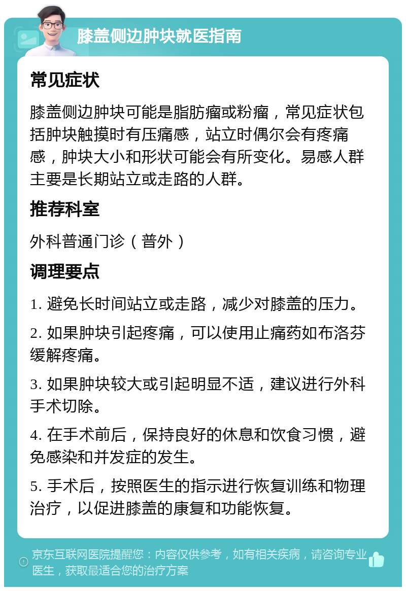 膝盖侧边肿块就医指南 常见症状 膝盖侧边肿块可能是脂肪瘤或粉瘤，常见症状包括肿块触摸时有压痛感，站立时偶尔会有疼痛感，肿块大小和形状可能会有所变化。易感人群主要是长期站立或走路的人群。 推荐科室 外科普通门诊（普外） 调理要点 1. 避免长时间站立或走路，减少对膝盖的压力。 2. 如果肿块引起疼痛，可以使用止痛药如布洛芬缓解疼痛。 3. 如果肿块较大或引起明显不适，建议进行外科手术切除。 4. 在手术前后，保持良好的休息和饮食习惯，避免感染和并发症的发生。 5. 手术后，按照医生的指示进行恢复训练和物理治疗，以促进膝盖的康复和功能恢复。