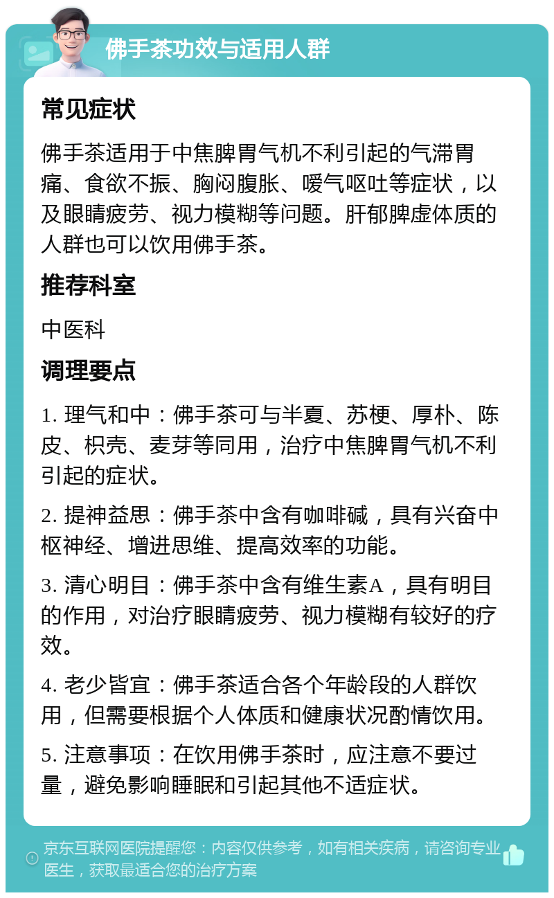 佛手茶功效与适用人群 常见症状 佛手茶适用于中焦脾胃气机不利引起的气滞胃痛、食欲不振、胸闷腹胀、嗳气呕吐等症状，以及眼睛疲劳、视力模糊等问题。肝郁脾虚体质的人群也可以饮用佛手茶。 推荐科室 中医科 调理要点 1. 理气和中：佛手茶可与半夏、苏梗、厚朴、陈皮、枳壳、麦芽等同用，治疗中焦脾胃气机不利引起的症状。 2. 提神益思：佛手茶中含有咖啡碱，具有兴奋中枢神经、增进思维、提高效率的功能。 3. 清心明目：佛手茶中含有维生素A，具有明目的作用，对治疗眼睛疲劳、视力模糊有较好的疗效。 4. 老少皆宜：佛手茶适合各个年龄段的人群饮用，但需要根据个人体质和健康状况酌情饮用。 5. 注意事项：在饮用佛手茶时，应注意不要过量，避免影响睡眠和引起其他不适症状。