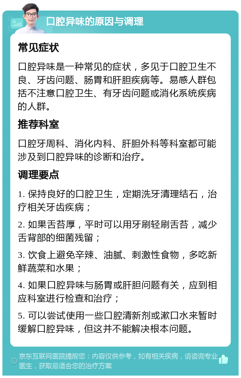 口腔异味的原因与调理 常见症状 口腔异味是一种常见的症状，多见于口腔卫生不良、牙齿问题、肠胃和肝胆疾病等。易感人群包括不注意口腔卫生、有牙齿问题或消化系统疾病的人群。 推荐科室 口腔牙周科、消化内科、肝胆外科等科室都可能涉及到口腔异味的诊断和治疗。 调理要点 1. 保持良好的口腔卫生，定期洗牙清理结石，治疗相关牙齿疾病； 2. 如果舌苔厚，平时可以用牙刷轻刷舌苔，减少舌背部的细菌残留； 3. 饮食上避免辛辣、油腻、刺激性食物，多吃新鲜蔬菜和水果； 4. 如果口腔异味与肠胃或肝胆问题有关，应到相应科室进行检查和治疗； 5. 可以尝试使用一些口腔清新剂或漱口水来暂时缓解口腔异味，但这并不能解决根本问题。