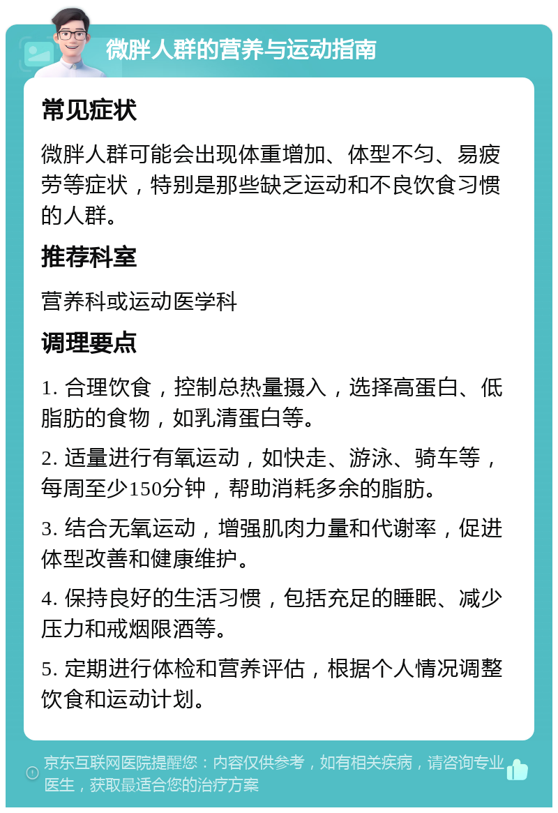 微胖人群的营养与运动指南 常见症状 微胖人群可能会出现体重增加、体型不匀、易疲劳等症状，特别是那些缺乏运动和不良饮食习惯的人群。 推荐科室 营养科或运动医学科 调理要点 1. 合理饮食，控制总热量摄入，选择高蛋白、低脂肪的食物，如乳清蛋白等。 2. 适量进行有氧运动，如快走、游泳、骑车等，每周至少150分钟，帮助消耗多余的脂肪。 3. 结合无氧运动，增强肌肉力量和代谢率，促进体型改善和健康维护。 4. 保持良好的生活习惯，包括充足的睡眠、减少压力和戒烟限酒等。 5. 定期进行体检和营养评估，根据个人情况调整饮食和运动计划。