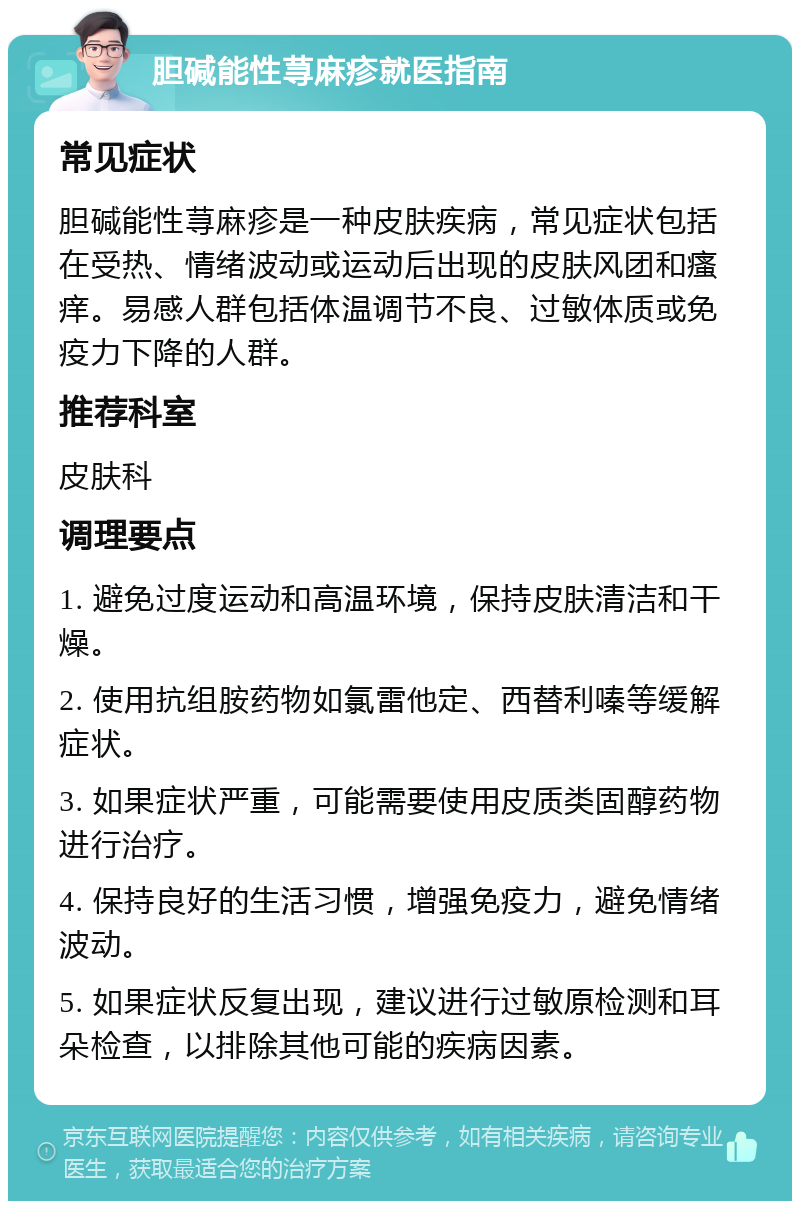 胆碱能性荨麻疹就医指南 常见症状 胆碱能性荨麻疹是一种皮肤疾病，常见症状包括在受热、情绪波动或运动后出现的皮肤风团和瘙痒。易感人群包括体温调节不良、过敏体质或免疫力下降的人群。 推荐科室 皮肤科 调理要点 1. 避免过度运动和高温环境，保持皮肤清洁和干燥。 2. 使用抗组胺药物如氯雷他定、西替利嗪等缓解症状。 3. 如果症状严重，可能需要使用皮质类固醇药物进行治疗。 4. 保持良好的生活习惯，增强免疫力，避免情绪波动。 5. 如果症状反复出现，建议进行过敏原检测和耳朵检查，以排除其他可能的疾病因素。