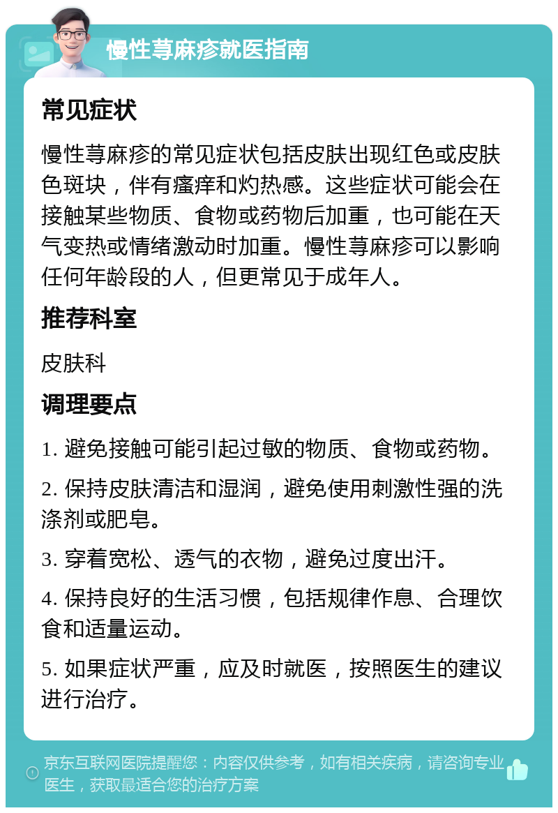 慢性荨麻疹就医指南 常见症状 慢性荨麻疹的常见症状包括皮肤出现红色或皮肤色斑块，伴有瘙痒和灼热感。这些症状可能会在接触某些物质、食物或药物后加重，也可能在天气变热或情绪激动时加重。慢性荨麻疹可以影响任何年龄段的人，但更常见于成年人。 推荐科室 皮肤科 调理要点 1. 避免接触可能引起过敏的物质、食物或药物。 2. 保持皮肤清洁和湿润，避免使用刺激性强的洗涤剂或肥皂。 3. 穿着宽松、透气的衣物，避免过度出汗。 4. 保持良好的生活习惯，包括规律作息、合理饮食和适量运动。 5. 如果症状严重，应及时就医，按照医生的建议进行治疗。