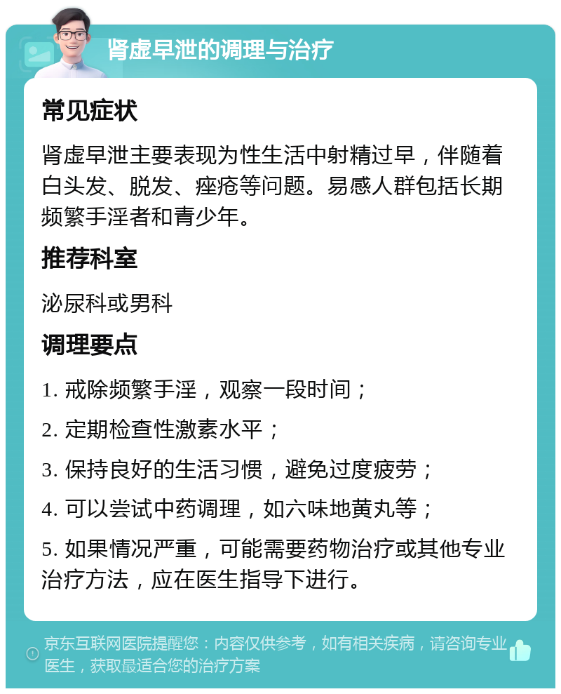 肾虚早泄的调理与治疗 常见症状 肾虚早泄主要表现为性生活中射精过早，伴随着白头发、脱发、痤疮等问题。易感人群包括长期频繁手淫者和青少年。 推荐科室 泌尿科或男科 调理要点 1. 戒除频繁手淫，观察一段时间； 2. 定期检查性激素水平； 3. 保持良好的生活习惯，避免过度疲劳； 4. 可以尝试中药调理，如六味地黄丸等； 5. 如果情况严重，可能需要药物治疗或其他专业治疗方法，应在医生指导下进行。