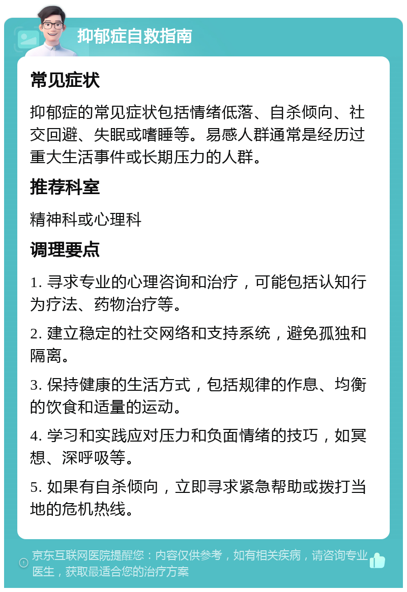 抑郁症自救指南 常见症状 抑郁症的常见症状包括情绪低落、自杀倾向、社交回避、失眠或嗜睡等。易感人群通常是经历过重大生活事件或长期压力的人群。 推荐科室 精神科或心理科 调理要点 1. 寻求专业的心理咨询和治疗，可能包括认知行为疗法、药物治疗等。 2. 建立稳定的社交网络和支持系统，避免孤独和隔离。 3. 保持健康的生活方式，包括规律的作息、均衡的饮食和适量的运动。 4. 学习和实践应对压力和负面情绪的技巧，如冥想、深呼吸等。 5. 如果有自杀倾向，立即寻求紧急帮助或拨打当地的危机热线。