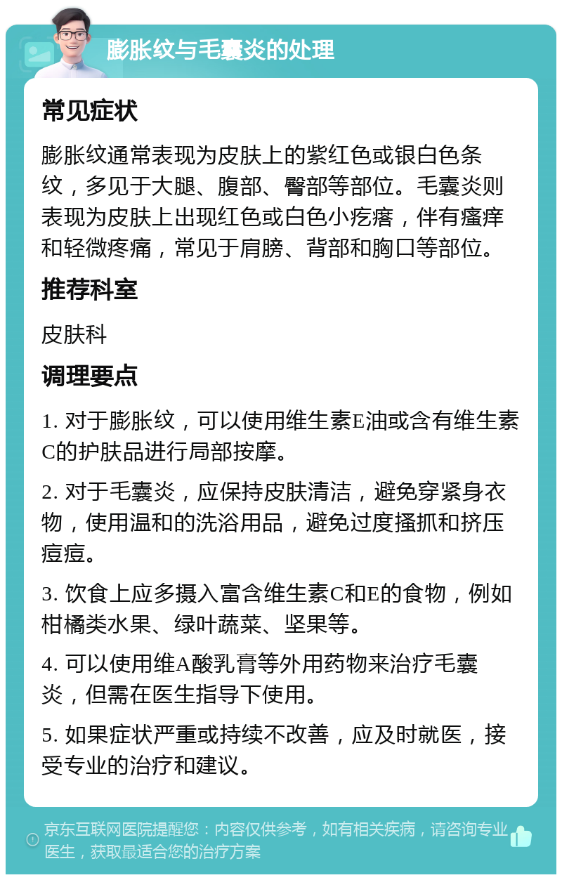 膨胀纹与毛囊炎的处理 常见症状 膨胀纹通常表现为皮肤上的紫红色或银白色条纹，多见于大腿、腹部、臀部等部位。毛囊炎则表现为皮肤上出现红色或白色小疙瘩，伴有瘙痒和轻微疼痛，常见于肩膀、背部和胸口等部位。 推荐科室 皮肤科 调理要点 1. 对于膨胀纹，可以使用维生素E油或含有维生素C的护肤品进行局部按摩。 2. 对于毛囊炎，应保持皮肤清洁，避免穿紧身衣物，使用温和的洗浴用品，避免过度搔抓和挤压痘痘。 3. 饮食上应多摄入富含维生素C和E的食物，例如柑橘类水果、绿叶蔬菜、坚果等。 4. 可以使用维A酸乳膏等外用药物来治疗毛囊炎，但需在医生指导下使用。 5. 如果症状严重或持续不改善，应及时就医，接受专业的治疗和建议。