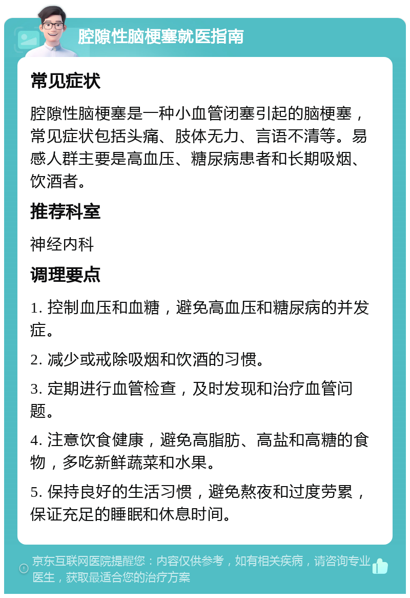 腔隙性脑梗塞就医指南 常见症状 腔隙性脑梗塞是一种小血管闭塞引起的脑梗塞，常见症状包括头痛、肢体无力、言语不清等。易感人群主要是高血压、糖尿病患者和长期吸烟、饮酒者。 推荐科室 神经内科 调理要点 1. 控制血压和血糖，避免高血压和糖尿病的并发症。 2. 减少或戒除吸烟和饮酒的习惯。 3. 定期进行血管检查，及时发现和治疗血管问题。 4. 注意饮食健康，避免高脂肪、高盐和高糖的食物，多吃新鲜蔬菜和水果。 5. 保持良好的生活习惯，避免熬夜和过度劳累，保证充足的睡眠和休息时间。