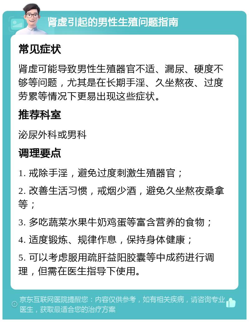 肾虚引起的男性生殖问题指南 常见症状 肾虚可能导致男性生殖器官不适、漏尿、硬度不够等问题，尤其是在长期手淫、久坐熬夜、过度劳累等情况下更易出现这些症状。 推荐科室 泌尿外科或男科 调理要点 1. 戒除手淫，避免过度刺激生殖器官； 2. 改善生活习惯，戒烟少酒，避免久坐熬夜桑拿等； 3. 多吃蔬菜水果牛奶鸡蛋等富含营养的食物； 4. 适度锻炼、规律作息，保持身体健康； 5. 可以考虑服用疏肝益阳胶囊等中成药进行调理，但需在医生指导下使用。