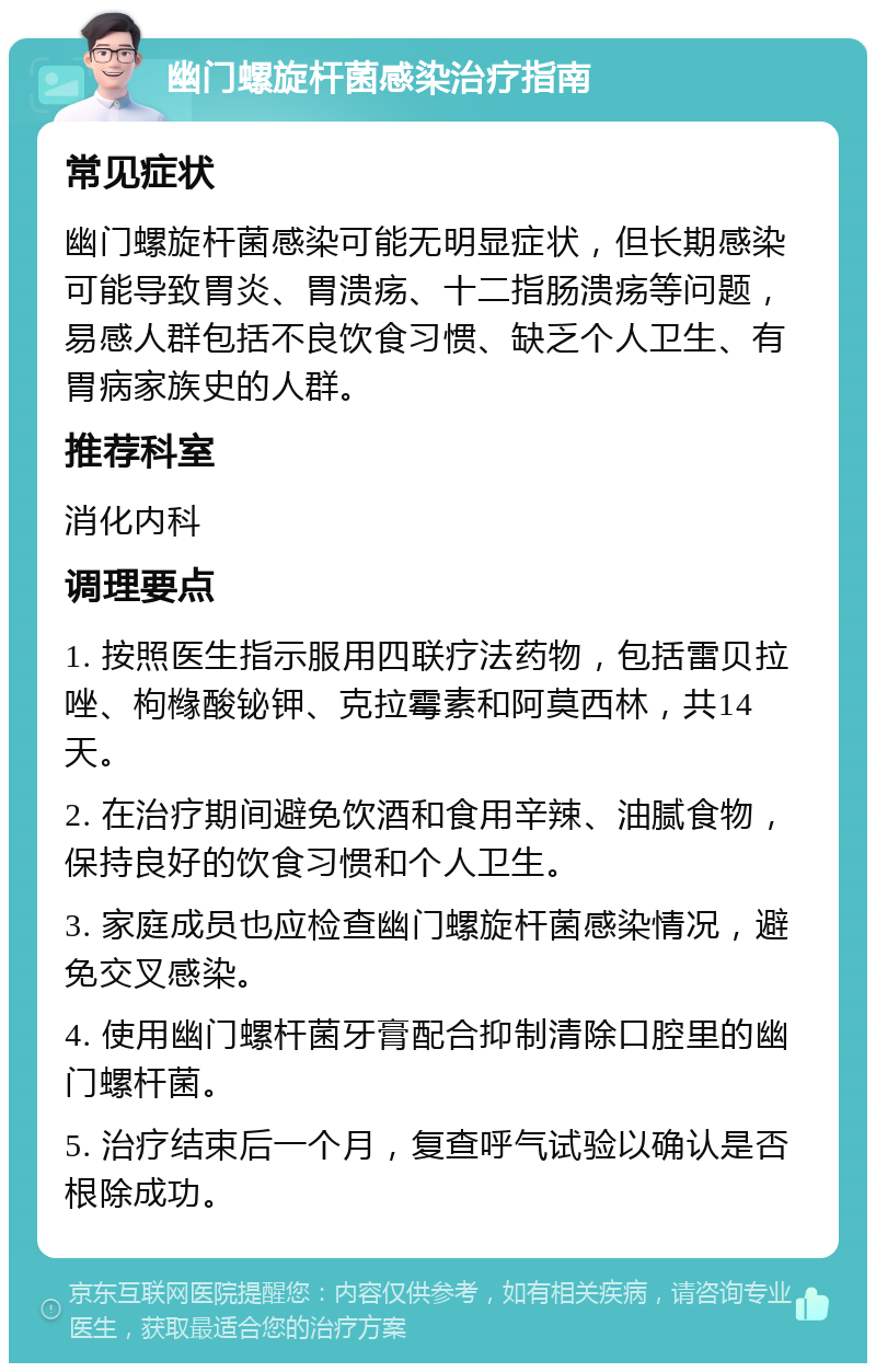 幽门螺旋杆菌感染治疗指南 常见症状 幽门螺旋杆菌感染可能无明显症状，但长期感染可能导致胃炎、胃溃疡、十二指肠溃疡等问题，易感人群包括不良饮食习惯、缺乏个人卫生、有胃病家族史的人群。 推荐科室 消化内科 调理要点 1. 按照医生指示服用四联疗法药物，包括雷贝拉唑、枸橼酸铋钾、克拉霉素和阿莫西林，共14天。 2. 在治疗期间避免饮酒和食用辛辣、油腻食物，保持良好的饮食习惯和个人卫生。 3. 家庭成员也应检查幽门螺旋杆菌感染情况，避免交叉感染。 4. 使用幽门螺杆菌牙膏配合抑制清除口腔里的幽门螺杆菌。 5. 治疗结束后一个月，复查呼气试验以确认是否根除成功。