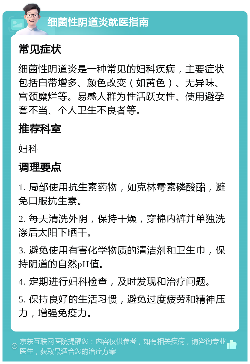 细菌性阴道炎就医指南 常见症状 细菌性阴道炎是一种常见的妇科疾病，主要症状包括白带增多、颜色改变（如黄色）、无异味、宫颈糜烂等。易感人群为性活跃女性、使用避孕套不当、个人卫生不良者等。 推荐科室 妇科 调理要点 1. 局部使用抗生素药物，如克林霉素磷酸酯，避免口服抗生素。 2. 每天清洗外阴，保持干燥，穿棉内裤并单独洗涤后太阳下晒干。 3. 避免使用有害化学物质的清洁剂和卫生巾，保持阴道的自然pH值。 4. 定期进行妇科检查，及时发现和治疗问题。 5. 保持良好的生活习惯，避免过度疲劳和精神压力，增强免疫力。